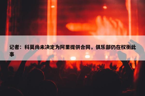 记者：科莫尚未决定为阿里提供合同，俱乐部仍在权衡此事