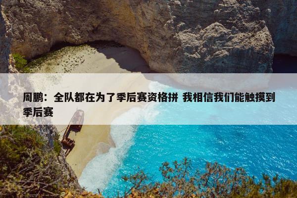 周鹏：全队都在为了季后赛资格拼 我相信我们能触摸到季后赛