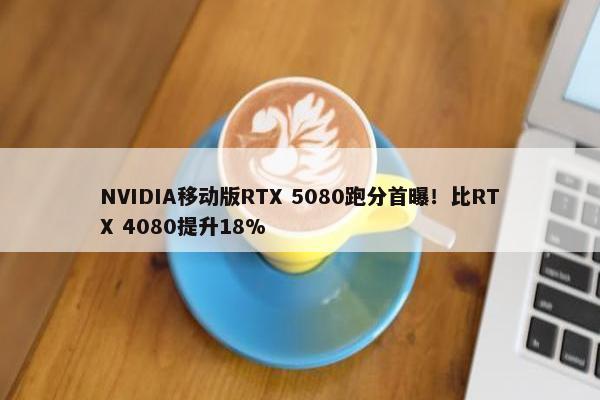 NVIDIA移动版RTX 5080跑分首曝！比RTX 4080提升18%