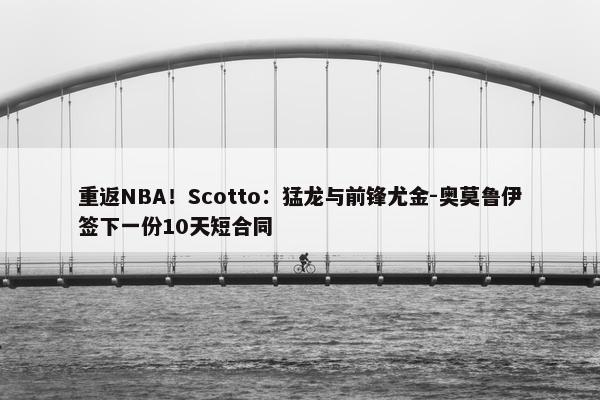 重返NBA！Scotto：猛龙与前锋尤金-奥莫鲁伊签下一份10天短合同