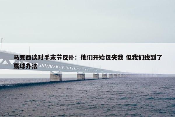 马克西谈对手末节反扑：他们开始包夹我 但我们找到了赢球办法