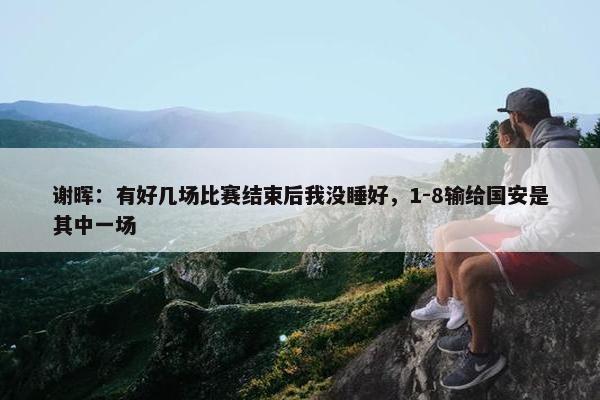 谢晖：有好几场比赛结束后我没睡好，1-8输给国安是其中一场