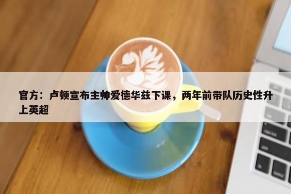 官方：卢顿宣布主帅爱德华兹下课，两年前带队历史性升上英超