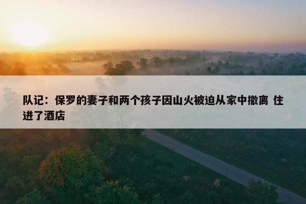 队记：保罗的妻子和两个孩子因山火被迫从家中撤离 住进了酒店