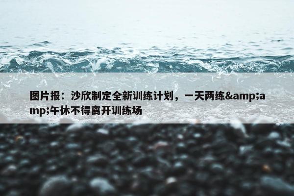 图片报：沙欣制定全新训练计划，一天两练&amp;午休不得离开训练场