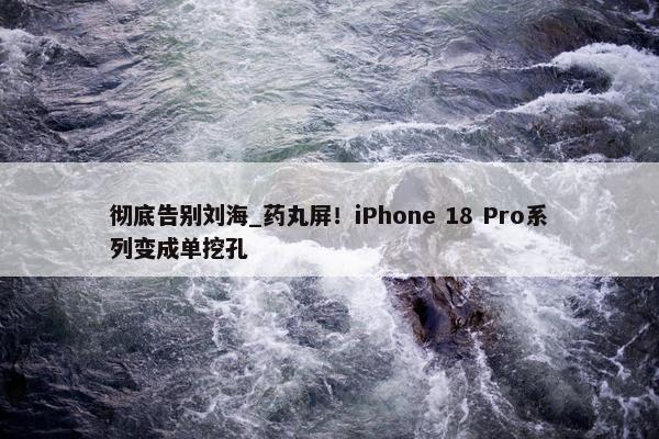 彻底告别刘海_药丸屏！iPhone 18 Pro系列变成单挖孔