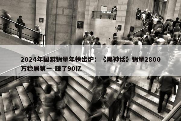 2024年国游销量年榜出炉：《黑神话》销量2800万稳居第一 赚了90亿