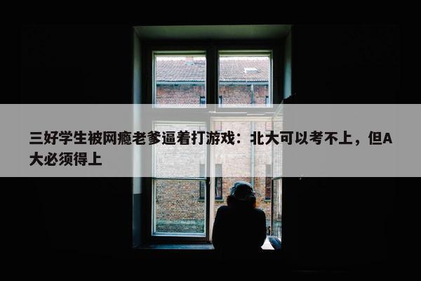 三好学生被网瘾老爹逼着打游戏：北大可以考不上，但A大必须得上