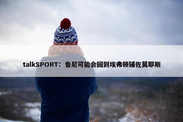 talkSPORT：鲁尼可能会回到埃弗顿辅佐莫耶斯