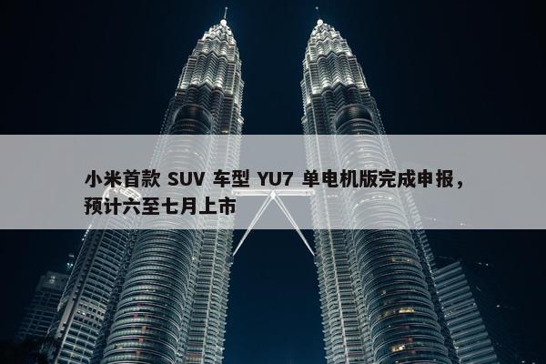 小米首款 SUV 车型 YU7 单电机版完成申报，预计六至七月上市