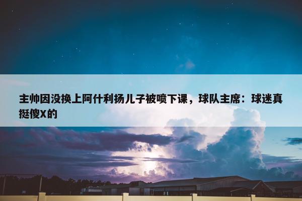 主帅因没换上阿什利扬儿子被喷下课，球队主席：球迷真挺傻X的