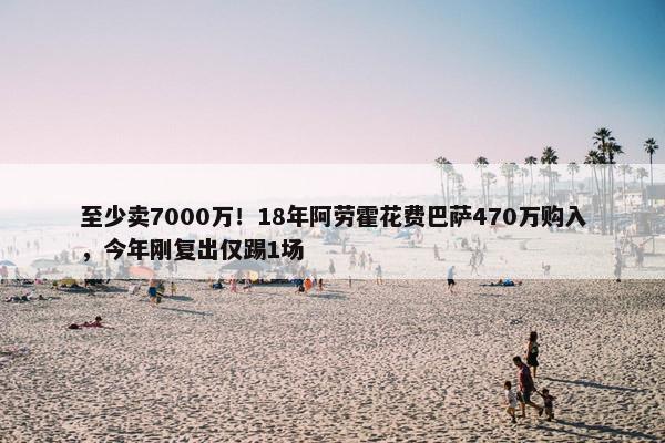 至少卖7000万！18年阿劳霍花费巴萨470万购入，今年刚复出仅踢1场