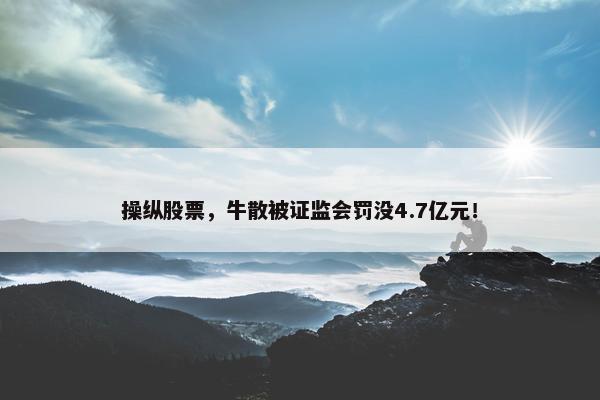 操纵股票，牛散被证监会罚没4.7亿元！