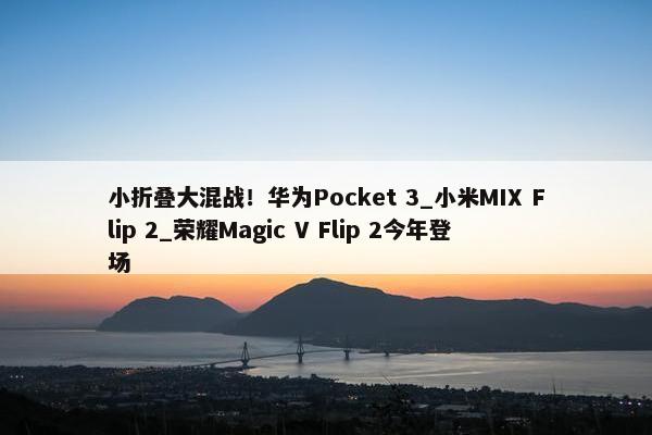 小折叠大混战！华为Pocket 3_小米MIX Flip 2_荣耀Magic V Flip 2今年登场