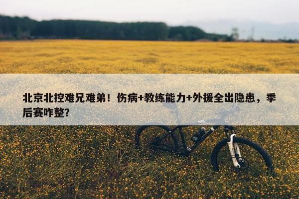 北京北控难兄难弟！伤病+教练能力+外援全出隐患，季后赛咋整？