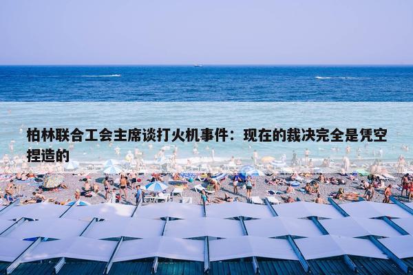 柏林联合工会主席谈打火机事件：现在的裁决完全是凭空捏造的