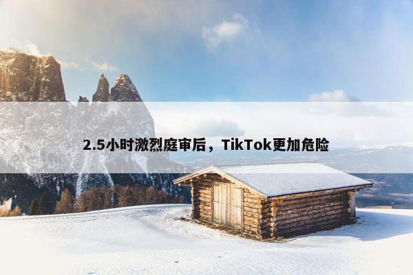 2.5小时激烈庭审后，TikTok更加危险