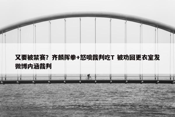 又要被禁赛？齐麟挥拳+怒喷裁判吃T 被劝回更衣室发微博内涵裁判