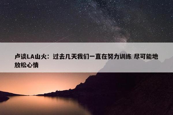 卢谈LA山火：过去几天我们一直在努力训练 尽可能地放松心情