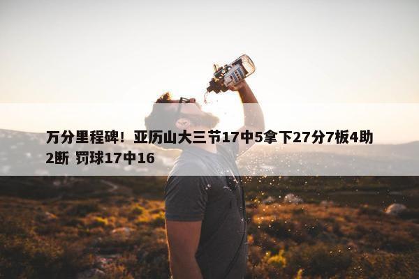 万分里程碑！亚历山大三节17中5拿下27分7板4助2断 罚球17中16