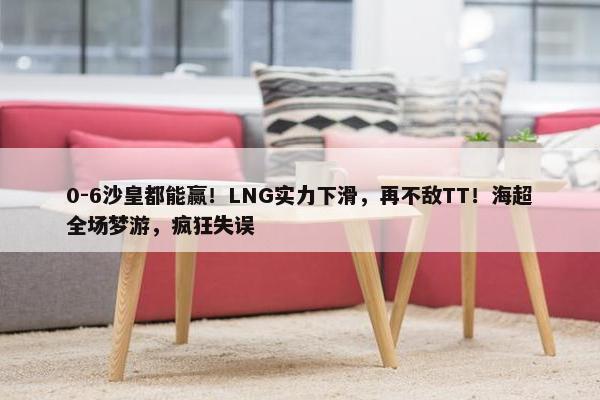 0-6沙皇都能赢！LNG实力下滑，再不敌TT！海超全场梦游，疯狂失误