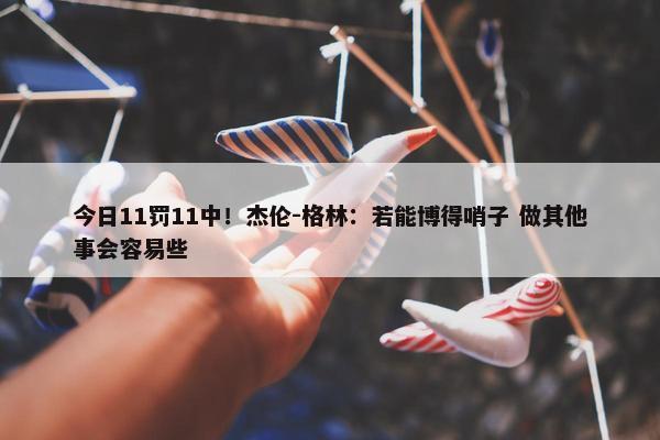 今日11罚11中！杰伦-格林：若能博得哨子 做其他事会容易些