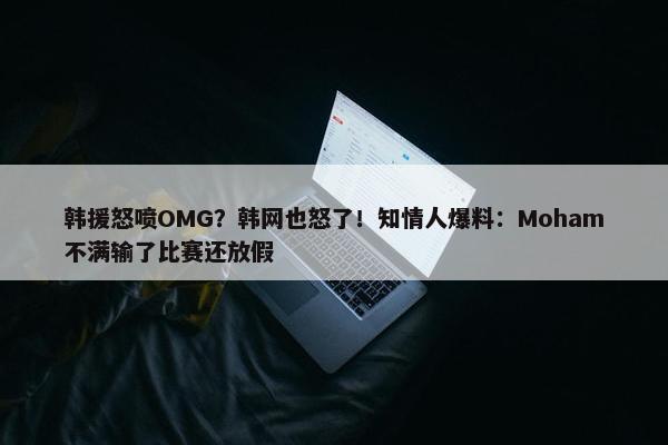 韩援怒喷OMG？韩网也怒了！知情人爆料：Moham不满输了比赛还放假