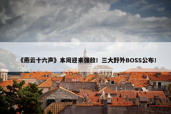 《燕云十六声》本周迎来强敌！三大野外BOSS公布！