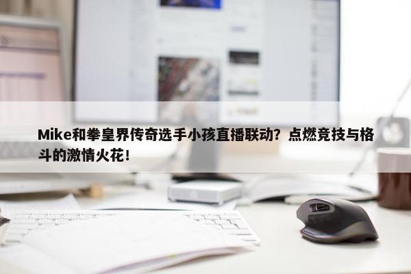 Mike和拳皇界传奇选手小孩直播联动？点燃竞技与格斗的激情火花！