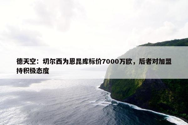 德天空：切尔西为恩昆库标价7000万欧，后者对加盟持积极态度