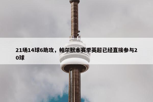 21场14球6助攻，帕尔默本赛季英超已经直接参与20球