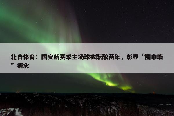 北青体育：国安新赛季主场球衣酝酿两年，彰显“围巾墙”概念