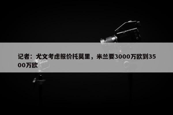 记者：尤文考虑报价托莫里，米兰要3000万欧到3500万欧