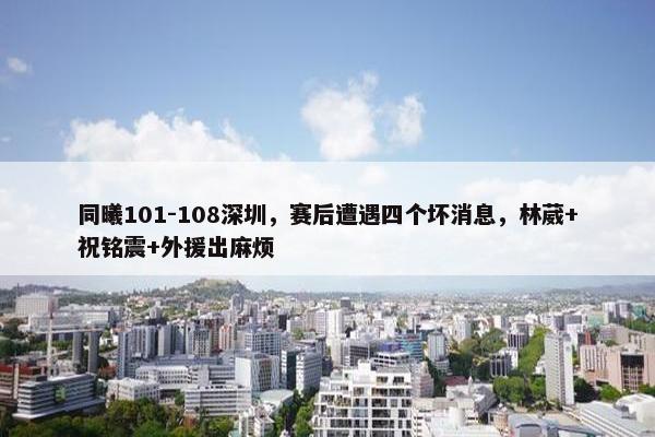 同曦101-108深圳，赛后遭遇四个坏消息，林葳+祝铭震+外援出麻烦