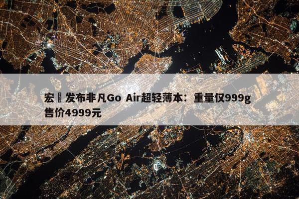 宏碁发布非凡Go Air超轻薄本：重量仅999g 售价4999元