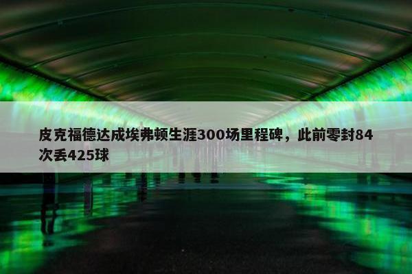 皮克福德达成埃弗顿生涯300场里程碑，此前零封84次丢425球