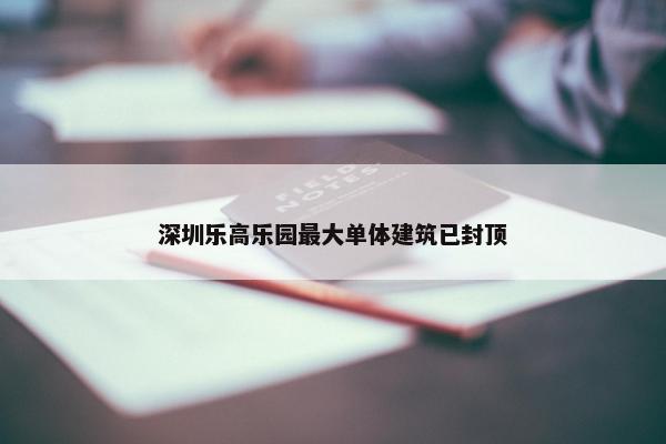 深圳乐高乐园最大单体建筑已封顶