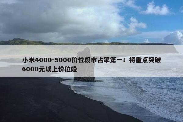 小米4000-5000价位段市占率第一！将重点突破6000元以上价位段