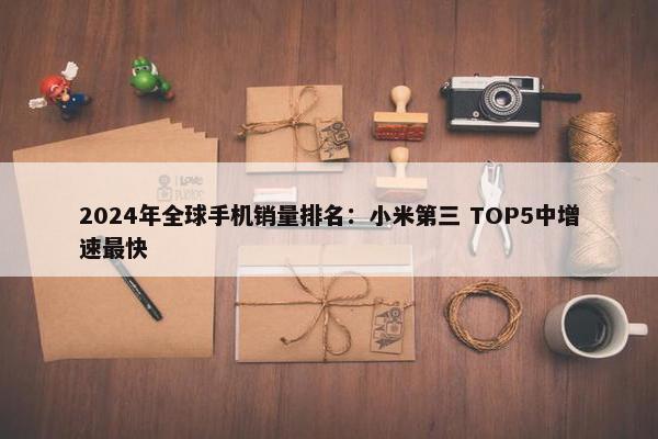 2024年全球手机销量排名：小米第三 TOP5中增速最快