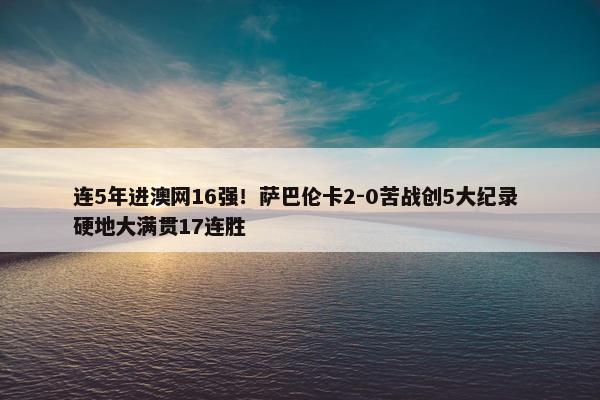 连5年进澳网16强！萨巴伦卡2-0苦战创5大纪录 硬地大满贯17连胜