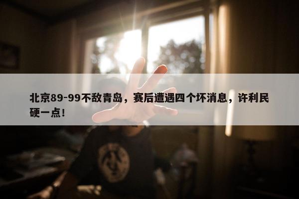 北京89-99不敌青岛，赛后遭遇四个坏消息，许利民硬一点！