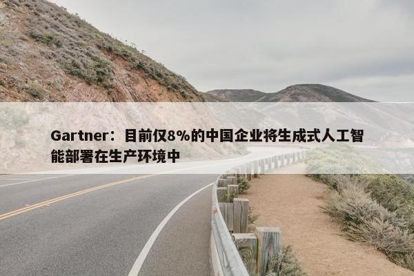 Gartner：目前仅8%的中国企业将生成式人工智能部署在生产环境中