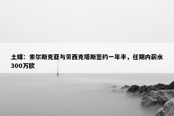 土媒：索尔斯克亚与贝西克塔斯签约一年半，任期内薪水300万欧