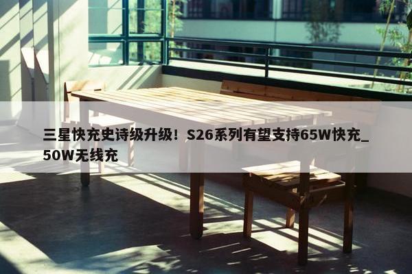 三星快充史诗级升级！S26系列有望支持65W快充_50W无线充