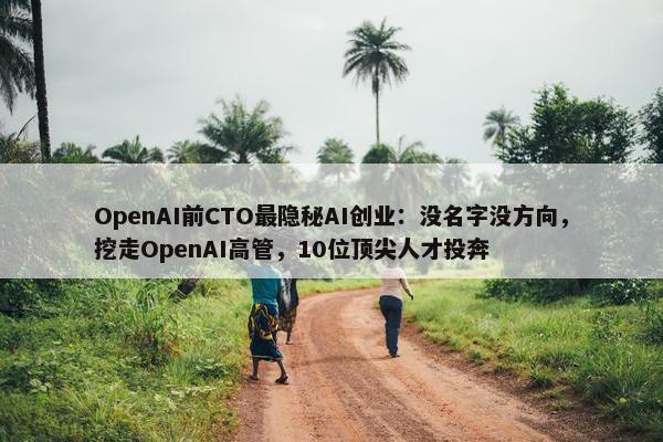 OpenAI前CTO最隐秘AI创业：没名字没方向，挖走OpenAI高管，10位顶尖人才投奔