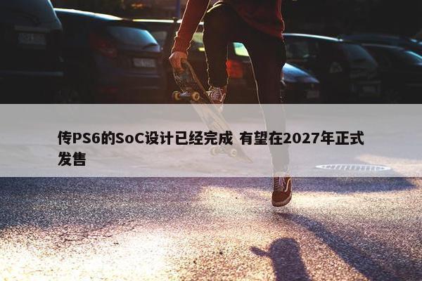 传PS6的SoC设计已经完成 有望在2027年正式发售