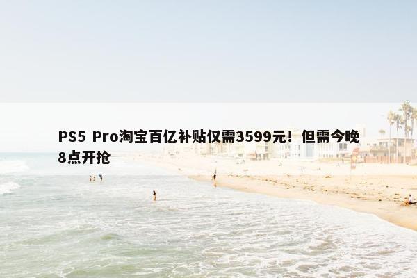 PS5 Pro淘宝百亿补贴仅需3599元！但需今晚8点开抢