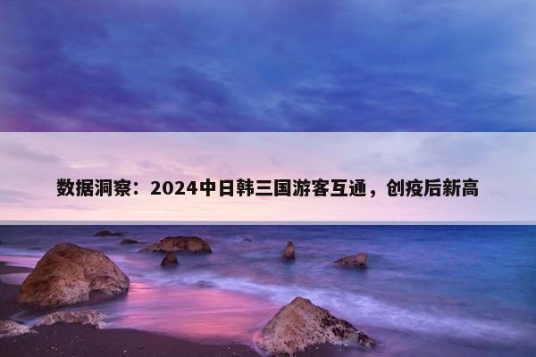 数据洞察：2024中日韩三国游客互通，创疫后新高