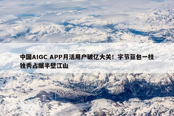 中国AIGC APP月活用户破亿大关！字节豆包一枝独秀占据半壁江山