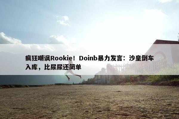 疯狂嘲讽Rookie！Doinb暴力发言：沙皇倒车入库，比尿尿还简单